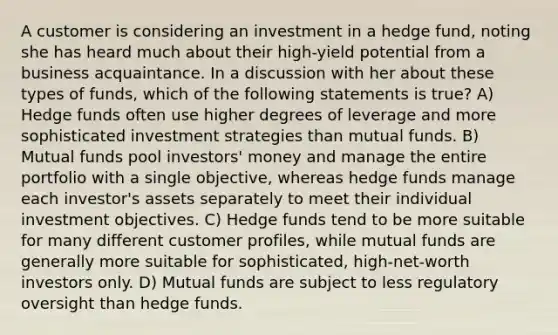 A customer is considering an investment in a hedge fund, noting she has heard much about their high-yield potential from a business acquaintance. In a discussion with her about these types of funds, which of the following statements is true? A) Hedge funds often use higher degrees of leverage and more sophisticated investment strategies than mutual funds. B) Mutual funds pool investors' money and manage the entire portfolio with a single objective, whereas hedge funds manage each investor's assets separately to meet their individual investment objectives. C) Hedge funds tend to be more suitable for many different customer profiles, while mutual funds are generally more suitable for sophisticated, high-net-worth investors only. D) Mutual funds are subject to less regulatory oversight than hedge funds.