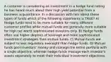 A customer is considering an investment in a hedge fund noting he has heard much about their high yield potential from a business acquaintance. In a discussion with him about these types of funds which of the following statements is TRUE? A) Hedge funds tend to be more suitable for many different customer profiles while mutual funds are generally more suitable for high net worth sophisticated investors only. B) Hedge funds often use higher degrees of leverage and more sophisticated investment strategies than mutual funds. C) Mutual funds are subject to less regulatory oversight than hedge funds. D) Mutual funds pool investors' money and manage the entire portfolio with a single objective, whereas hedge funds manage each investor's assets separately to meet their individual investment objectives.