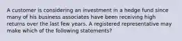 A customer is considering an investment in a hedge fund since many of his business associates have been receiving high returns over the last few years. A registered representative may make which of the following statements?