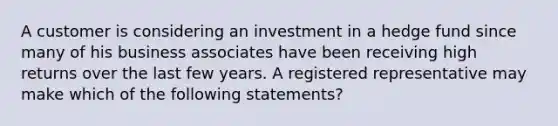 A customer is considering an investment in a hedge fund since many of his business associates have been receiving high returns over the last few years. A registered representative may make which of the following statements?