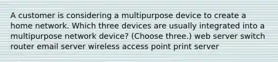 A customer is considering a multipurpose device to create a home network. Which three devices are usually integrated into a multipurpose network device? (Choose three.) web server switch router email server wireless access point print server