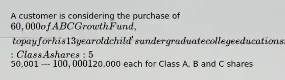 A customer is considering the purchase of 60,000 of ABC Growth Fund, to pay for his 13 year old child's undergraduate college education starting when the child reaches age 18. The fund offers the following share classes: Class A shares: 5% initial sales charge No 12b-1 fees50,001 --- 100,000 1% sales charge Class B shares: No initial sales charge .40% annual 12b-1 fee Class C shares: No initial sales charge .75% annual 12b-1 fee No CDSC The best recommendation for this customer is: A) purchase Class A shares B) purchase Class B shares C) purchase Class C shares D) divide the purchase equally into20,000 each for Class A, B and C shares