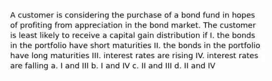 A customer is considering the purchase of a bond fund in hopes of profiting from appreciation in the bond market. The customer is least likely to receive a capital gain distribution if I. the bonds in the portfolio have short maturities II. the bonds in the portfolio have long maturities III. interest rates are rising IV. interest rates are falling a. I and III b. I and IV c. II and III d. II and IV