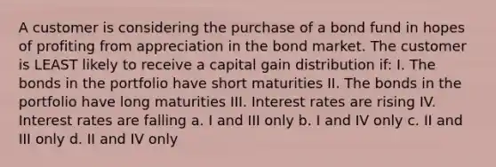 A customer is considering the purchase of a bond fund in hopes of profiting from appreciation in the bond market. The customer is LEAST likely to receive a capital gain distribution if: I. The bonds in the portfolio have short maturities II. The bonds in the portfolio have long maturities III. Interest rates are rising IV. Interest rates are falling a. I and III only b. I and IV only c. II and III only d. II and IV only