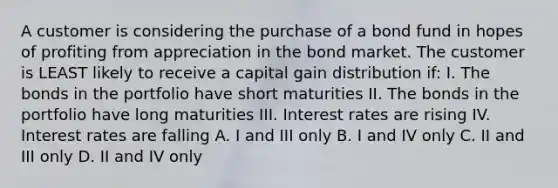 A customer is considering the purchase of a bond fund in hopes of profiting from appreciation in the bond market. The customer is LEAST likely to receive a capital gain distribution if: I. The bonds in the portfolio have short maturities II. The bonds in the portfolio have long maturities III. Interest rates are rising IV. Interest rates are falling A. I and III only B. I and IV only C. II and III only D. II and IV only