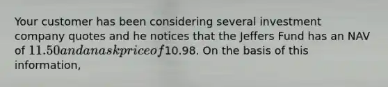 Your customer has been considering several investment company quotes and he notices that the Jeffers Fund has an NAV of 11.50 and an ask price of10.98. On the basis of this information,