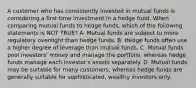 A customer who has consistently invested in mutual funds is considering a first-time investment in a hedge fund. When comparing mutual funds to hedge funds, which of the following statements is NOT TRUE? A. Mutual funds are subject to more regulatory oversight than hedge funds. B. Hedge funds often use a higher degree of leverage than mutual funds. C. Mutual funds pool investors' money and manage the portfolio, whereas hedge funds manage each investor's assets separately. D. Mutual funds may be suitable for many customers, whereas hedge funds are generally suitable for sophisticated, wealthy investors only.