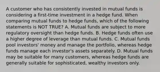 A customer who has consistently invested in mutual funds is considering a first-time investment in a hedge fund. When comparing mutual funds to hedge funds, which of the following statements is NOT TRUE? A. Mutual funds are subject to more regulatory oversight than hedge funds. B. Hedge funds often use a higher degree of leverage than mutual funds. C. Mutual funds pool investors' money and manage the portfolio, whereas hedge funds manage each investor's assets separately. D. Mutual funds may be suitable for many customers, whereas hedge funds are generally suitable for sophisticated, wealthy investors only.