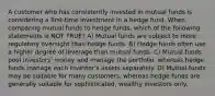 A customer who has consistently invested in mutual funds is considering a first-time investment in a hedge fund. When comparing mutual funds to hedge funds, which of the following statements is NOT TRUE? A) Mutual funds are subject to more regulatory oversight than hedge funds. B) Hedge funds often use a higher degree of leverage than mutual funds. C) Mutual funds pool investors' money and manage the portfolio, whereas hedge funds manage each investor's assets separately. D) Mutual funds may be suitable for many customers, whereas hedge funds are generally suitable for sophisticated, wealthy investors only.