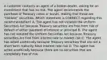 A customer contacts an agent of a broker-dealer, asking for an investment that has no risk. The agent recommends the purchase of Treasury notes or bonds, stating that these are "riskless" securities. Which statement is CORRECT regarding this recommendation? A. The agent has not violated the Uniform Securities Act because Treasury securities are free from risk of default of either payment of interest or principal B. The agent has not violated the Uniform Securities Act because Treasury securities are free from interest rate or market risk C. The agent has acted unethically because Treasury securities that are not a short term maturity have interest rate risk D. The agent has acted unethically because there are no securities that are completely free of risk