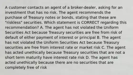 A customer contacts an agent of a broker-dealer, asking for an investment that has no risk. The agent recommends the purchase of Treasury notes or bonds, stating that these are "riskless" securities. Which statement is CORRECT regarding this recommendation? A. The agent has not violated the Uniform Securities Act because Treasury securities are free from risk of default of either payment of interest or principal B. The agent has not violated the Uniform Securities Act because Treasury securities are free from interest rate or market risk C. The agent has acted unethically because Treasury securities that are not a short term maturity have interest rate risk D. The agent has acted unethically because there are no securities that are completely free of risk