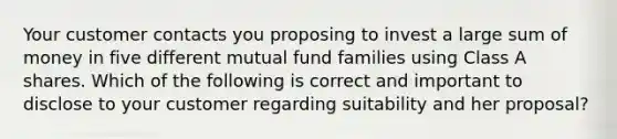 Your customer contacts you proposing to invest a large sum of money in five different mutual fund families using Class A shares. Which of the following is correct and important to disclose to your customer regarding suitability and her proposal?