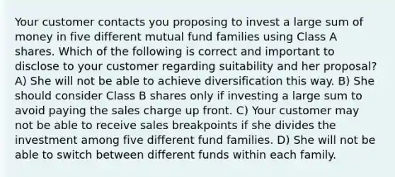 Your customer contacts you proposing to invest a large sum of money in five different mutual fund families using Class A shares. Which of the following is correct and important to disclose to your customer regarding suitability and her proposal? A) She will not be able to achieve diversification this way. B) She should consider Class B shares only if investing a large sum to avoid paying the sales charge up front. C) Your customer may not be able to receive sales breakpoints if she divides the investment among five different fund families. D) She will not be able to switch between different funds within each family.