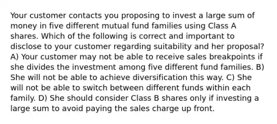 Your customer contacts you proposing to invest a large sum of money in five different mutual fund families using Class A shares. Which of the following is correct and important to disclose to your customer regarding suitability and her proposal? A) Your customer may not be able to receive sales breakpoints if she divides the investment among five different fund families. B) She will not be able to achieve diversification this way. C) She will not be able to switch between different funds within each family. D) She should consider Class B shares only if investing a large sum to avoid paying the sales charge up front.