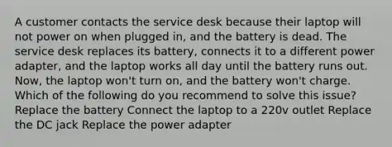 A customer contacts the service desk because their laptop will not power on when plugged in, and the battery is dead. The service desk replaces its battery, connects it to a different power adapter, and the laptop works all day until the battery runs out. Now, the laptop won't turn on, and the battery won't charge. Which of the following do you recommend to solve this issue? Replace the battery Connect the laptop to a 220v outlet Replace the DC jack Replace the power adapter