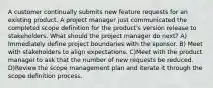 A customer continually submits new feature requests for an existing product. A project manager just communicated the completed scope definition for the product's version release to stakeholders. What should the project manager do next? A) Immediately define project boundaries with the sponsor. B) Meet with stakeholders to align expectations. C)Meet with the product manager to ask that the number of new requests be reduced. D)Review the scope management plan and iterate it through the scope definition process.