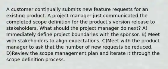 A customer continually submits new feature requests for an existing product. A project manager just communicated the completed scope definition for the product's version release to stakeholders. What should the project manager do next? A) Immediately define project boundaries with the sponsor. B) Meet with stakeholders to align expectations. C)Meet with the product manager to ask that the number of new requests be reduced. D)Review the scope management plan and iterate it through the scope definition process.