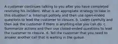 A customer continues talking to you after you have completed resolving his incident. What is an appropiate strategy to take in this situation? a. Interrupt politely and then use open-ended questions to lead the customer to closure. b. Listen carefully and then ask the customer if there is anything else you can do. c. Summarize actions and then use closed-ended questions to lead the customer to closure. d. Tell the customer that you need to answer another call that is waiting in the queue.