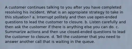 A customer continues talking to you after you have completed resolving his incident. What is an appropiate strategy to take in this situation? a. Interrupt politely and then use open-ended questions to lead the customer to closure. b. Listen carefully and then ask the customer if there is anything else you can do. c. Summarize actions and then use closed-ended questions to lead the customer to closure. d. Tell the customer that you need to answer another call that is waiting in the queue.