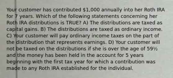 Your customer has contributed 1,000 annually into her Roth IRA for 7 years. Which of the following statements concerning her Roth IRA distributions is TRUE? A) The distributions are taxed as capital gains. B) The distributions are taxed as ordinary income. C) Your customer will pay ordinary income taxes on the part of the distribution that represents earnings. D) Your customer will not be taxed on the distributions if she is over the age of 59½ and the money has been held in the account for 5 years beginning with the first tax year for which a contribution was made to any Roth IRA established for the individual.