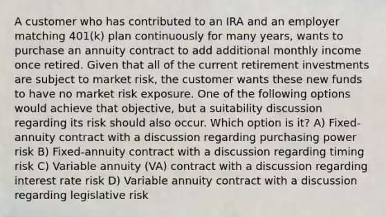 A customer who has contributed to an IRA and an employer matching 401(k) plan continuously for many years, wants to purchase an annuity contract to add additional monthly income once retired. Given that all of the current retirement investments are subject to market risk, the customer wants these new funds to have no market risk exposure. One of the following options would achieve that objective, but a suitability discussion regarding its risk should also occur. Which option is it? A) Fixed-annuity contract with a discussion regarding purchasing power risk B) Fixed-annuity contract with a discussion regarding timing risk C) Variable annuity (VA) contract with a discussion regarding interest rate risk D) Variable annuity contract with a discussion regarding legislative risk