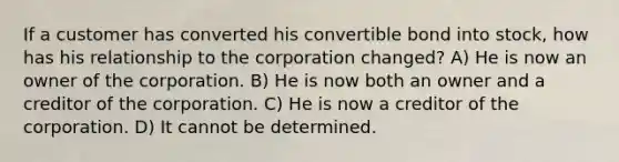 If a customer has converted his convertible bond into stock, how has his relationship to the corporation changed? A) He is now an owner of the corporation. B) He is now both an owner and a creditor of the corporation. C) He is now a creditor of the corporation. D) It cannot be determined.