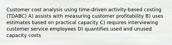 Customer cost analysis using time-driven activity-based costing (TDABC) A) assists with measuring customer profitability B) uses estimates based on practical capacity C) requires interviewing customer service employees D) quantifies used and unused capacity costs