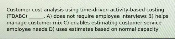 Customer cost analysis using time-driven activity-based costing (TDABC) ______. A) does not require employee interviews B) helps manage customer mix C) enables estimating customer service employee needs D) uses estimates based on normal capacity