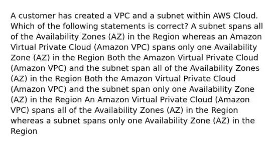 A customer has created a VPC and a subnet within AWS Cloud. Which of the following statements is correct? A subnet spans all of the Availability Zones (AZ) in the Region whereas an Amazon Virtual Private Cloud (Amazon VPC) spans only one Availability Zone (AZ) in the Region Both the Amazon Virtual Private Cloud (Amazon VPC) and the subnet span all of the Availability Zones (AZ) in the Region Both the Amazon Virtual Private Cloud (Amazon VPC) and the subnet span only one Availability Zone (AZ) in the Region An Amazon Virtual Private Cloud (Amazon VPC) spans all of the Availability Zones (AZ) in the Region whereas a subnet spans only one Availability Zone (AZ) in the Region