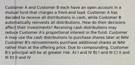 Customer A and Customer B each have an open account in a mutual fund that charges a front-end load. Customer A has decided to receive all distributions in cash, while Customer B automatically reinvests all distributions. How do their decisions affect their investments? Receiving cash distributions may reduce Customer A's proportional interest in the fund. Customer A may use the cash distributions to purchase shares later at NAV. Customer B's reinvestments purchase additional shares at NAV rather than at the offering price. Due to compounding, Customer B's principal will be at greater risk. A) I and IV B) I and III C) II and III D) II and IV