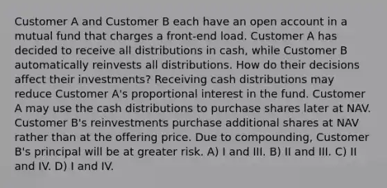 Customer A and Customer B each have an open account in a mutual fund that charges a front-end load. Customer A has decided to receive all distributions in cash, while Customer B automatically reinvests all distributions. How do their decisions affect their investments? Receiving cash distributions may reduce Customer A's proportional interest in the fund. Customer A may use the cash distributions to purchase shares later at NAV. Customer B's reinvestments purchase additional shares at NAV rather than at the offering price. Due to compounding, Customer B's principal will be at greater risk. A) I and III. B) II and III. C) II and IV. D) I and IV.