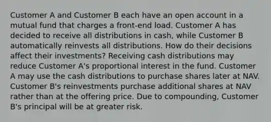 Customer A and Customer B each have an open account in a mutual fund that charges a front-end load. Customer A has decided to receive all distributions in cash, while Customer B automatically reinvests all distributions. How do their decisions affect their investments? Receiving cash distributions may reduce Customer A's proportional interest in the fund. Customer A may use the cash distributions to purchase shares later at NAV. Customer B's reinvestments purchase additional shares at NAV rather than at the offering price. Due to compounding, Customer B's principal will be at greater risk.