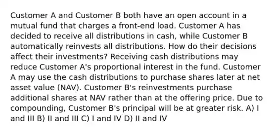 Customer A and Customer B both have an open account in a mutual fund that charges a front-end load. Customer A has decided to receive all distributions in cash, while Customer B automatically reinvests all distributions. How do their decisions affect their investments? Receiving cash distributions may reduce Customer A's proportional interest in the fund. Customer A may use the cash distributions to purchase shares later at net asset value (NAV). Customer B's reinvestments purchase additional shares at NAV rather than at the offering price. Due to compounding, Customer B's principal will be at greater risk. A) I and III B) II and III C) I and IV D) II and IV