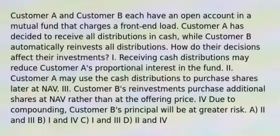 Customer A and Customer B each have an open account in a mutual fund that charges a front-end load. Customer A has decided to receive all distributions in cash, while Customer B automatically reinvests all distributions. How do their decisions affect their investments? I. Receiving cash distributions may reduce Customer A's proportional interest in the fund. II. Customer A may use the cash distributions to purchase shares later at NAV. III. Customer B's reinvestments purchase additional shares at NAV rather than at the offering price. IV Due to compounding, Customer B's principal will be at greater risk. A) II and III B) I and IV C) I and III D) II and IV