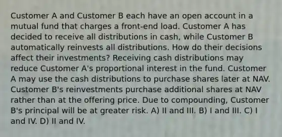 Customer A and Customer B each have an open account in a mutual fund that charges a front-end load. Customer A has decided to receive all distributions in cash, while Customer B automatically reinvests all distributions. How do their decisions affect their investments? Receiving cash distributions may reduce Customer A's proportional interest in the fund. Customer A may use the cash distributions to purchase shares later at NAV. Customer B's reinvestments purchase additional shares at NAV rather than at the offering price. Due to compounding, Customer B's principal will be at greater risk. A) II and III. B) I and III. C) I and IV. D) II and IV.