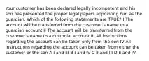 Your customer has been declared legally incompetent and his son has presented the proper legal papers appointing him as the guardian. Which of the following statements are TRUE? I The account will be transferred from the customer's name to a guardian account II The account will be transferred from the customer's name to a custodial account III All instructions regarding the account can be taken only from the son IV All instructions regarding the account can be taken from either the customer or the son A I and III B I and IV C II and III D II and IV