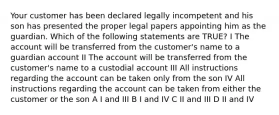 Your customer has been declared legally incompetent and his son has presented the proper legal papers appointing him as the guardian. Which of the following statements are TRUE? I The account will be transferred from the customer's name to a guardian account II The account will be transferred from the customer's name to a custodial account III All instructions regarding the account can be taken only from the son IV All instructions regarding the account can be taken from either the customer or the son A I and III B I and IV C II and III D II and IV