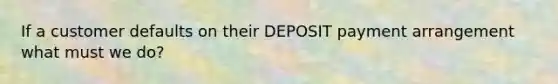 If a customer defaults on their DEPOSIT payment arrangement what must we do?