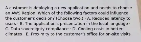 A customer is deploying a new application and needs to choose an AWS Region. Which of the following factors could influence the customer's decision? (Choose two.) · A. Reduced latency to users · B. The application's presentation in the local language · C. Data sovereignty compliance · D. Cooling costs in hotter climates · E. Proximity to the customer's office for on-site visits