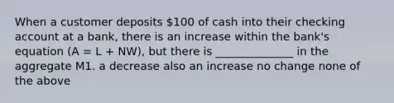 When a customer deposits 100 of cash into their checking account at a bank, there is an increase within the bank's equation (A = L + NW), but there is ______________ in the aggregate M1. a decrease also an increase no change none of the above