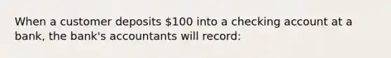 When a customer deposits 100 into a checking account at a bank, the bank's accountants will record: