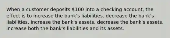 When a customer deposits 100 into a checking account, the effect is to increase the bank's liabilities. decrease the bank's liabilities. increase the bank's assets. decrease the bank's assets. increase both the bank's liabilities and its assets.