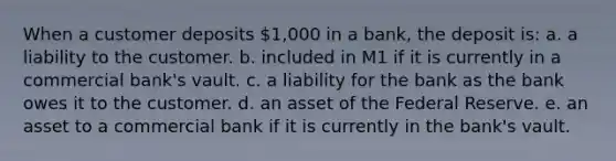 When a customer deposits 1,000 in a bank, the deposit is: a. ​a liability to the customer. b. ​included in M1 if it is currently in a commercial bank's vault. c. ​a liability for the bank as the bank owes it to the customer. d. ​an asset of the Federal Reserve. e. ​an asset to a commercial bank if it is currently in the bank's vault.