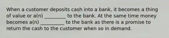 When a customer deposits cash into a bank, it becomes a thing of value or a(n) _________ to the bank. At the same time money becomes a(n) __________ to the bank as there is a promise to return the cash to the customer when so in demand.