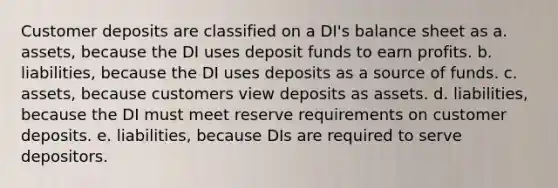 Customer deposits are classified on a DI's balance sheet as a. assets, because the DI uses deposit funds to earn profits. b. liabilities, because the DI uses deposits as a source of funds. c. assets, because customers view deposits as assets. d. liabilities, because the DI must meet reserve requirements on customer deposits. e. liabilities, because DIs are required to serve depositors.