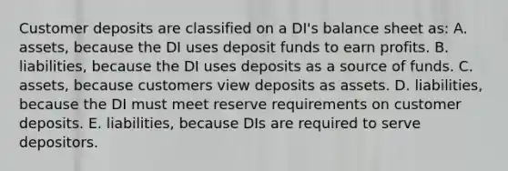 Customer deposits are classified on a DI's balance sheet as: A. assets, because the DI uses deposit funds to earn profits. B. liabilities, because the DI uses deposits as a source of funds. C. assets, because customers view deposits as assets. D. liabilities, because the DI must meet reserve requirements on customer deposits. E. liabilities, because DIs are required to serve depositors.