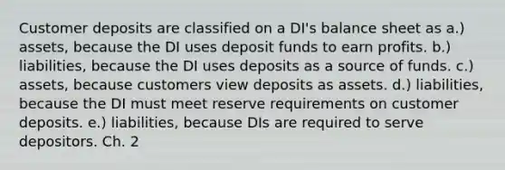 Customer deposits are classified on a DI's balance sheet as a.) assets, because the DI uses deposit funds to earn profits. b.) liabilities, because the DI uses deposits as a source of funds. c.) assets, because customers view deposits as assets. d.) liabilities, because the DI must meet reserve requirements on customer deposits. e.) liabilities, because DIs are required to serve depositors. Ch. 2