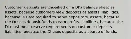 Customer deposits are classified on a DI's balance sheet as assets, because customers view deposits as assets. liabilities, because DIs are required to serve depositors. assets, because the DI uses deposit funds to earn profits. liabilities, because the DI must meet reserve requirements on customer deposits. liabilities, because the DI uses deposits as a source of funds.