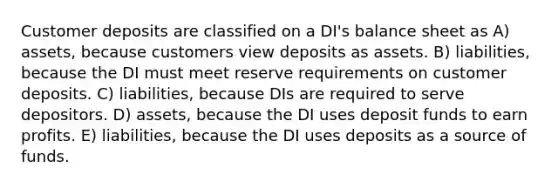 Customer deposits are classified on a DI's balance sheet as A) assets, because customers view deposits as assets. B) liabilities, because the DI must meet reserve requirements on customer deposits. C) liabilities, because DIs are required to serve depositors. D) assets, because the DI uses deposit funds to earn profits. E) liabilities, because the DI uses deposits as a source of funds.