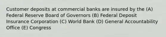 Customer deposits at commercial banks are insured by the (A) Federal Reserve Board of Governors (B) Federal Deposit Insurance Corporation (C) World Bank (D) General Accountability Office (E) Congress